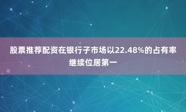 股票推荐配资在银行子市场以22.48%的占有率继续位居第一