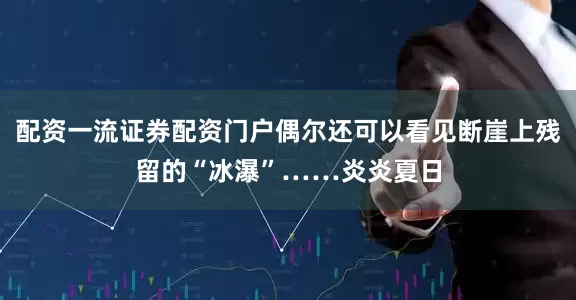 配资一流证券配资门户偶尔还可以看见断崖上残留的“冰瀑”……炎炎夏日