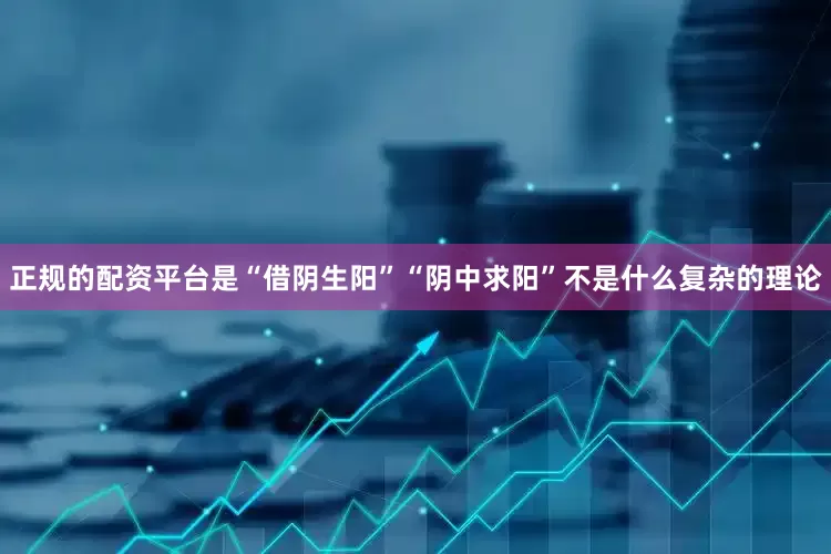 正规的配资平台是“借阴生阳”“阴中求阳”不是什么复杂的理论